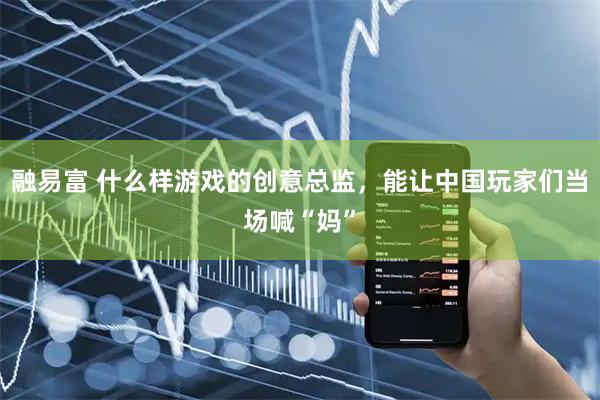 融易富 什么样游戏的创意总监，能让中国玩家们当场喊“妈”
