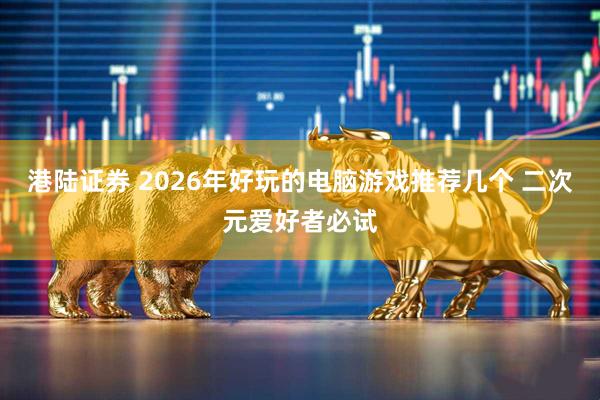 港陆证券 2026年好玩的电脑游戏推荐几个 二次元爱好者必试